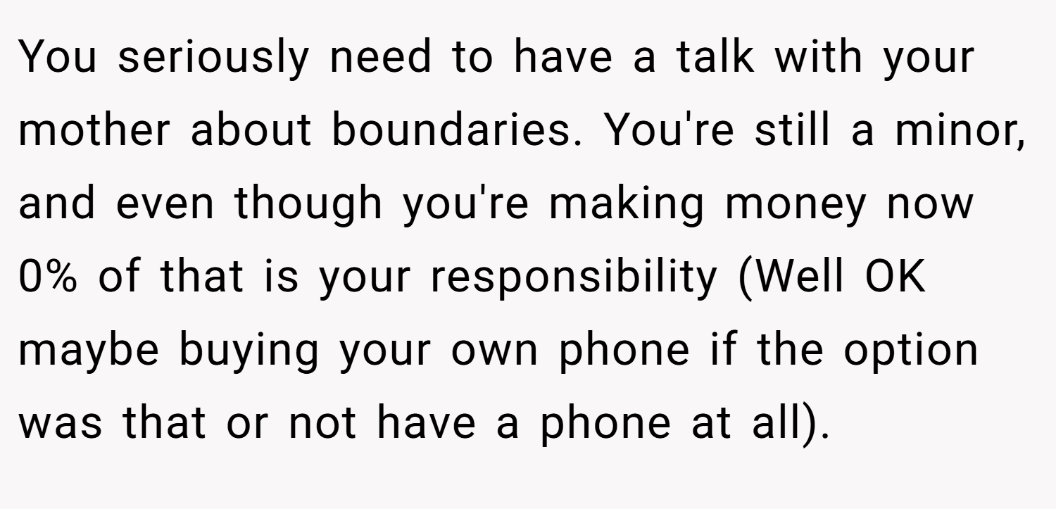 You seriously need to have a talk with your mother about boundaries. You're still a minor, and even though you're making money now 0% of that is your responsibility (Well OK maybe buying your own phone if the option was that or not have a phone at all).