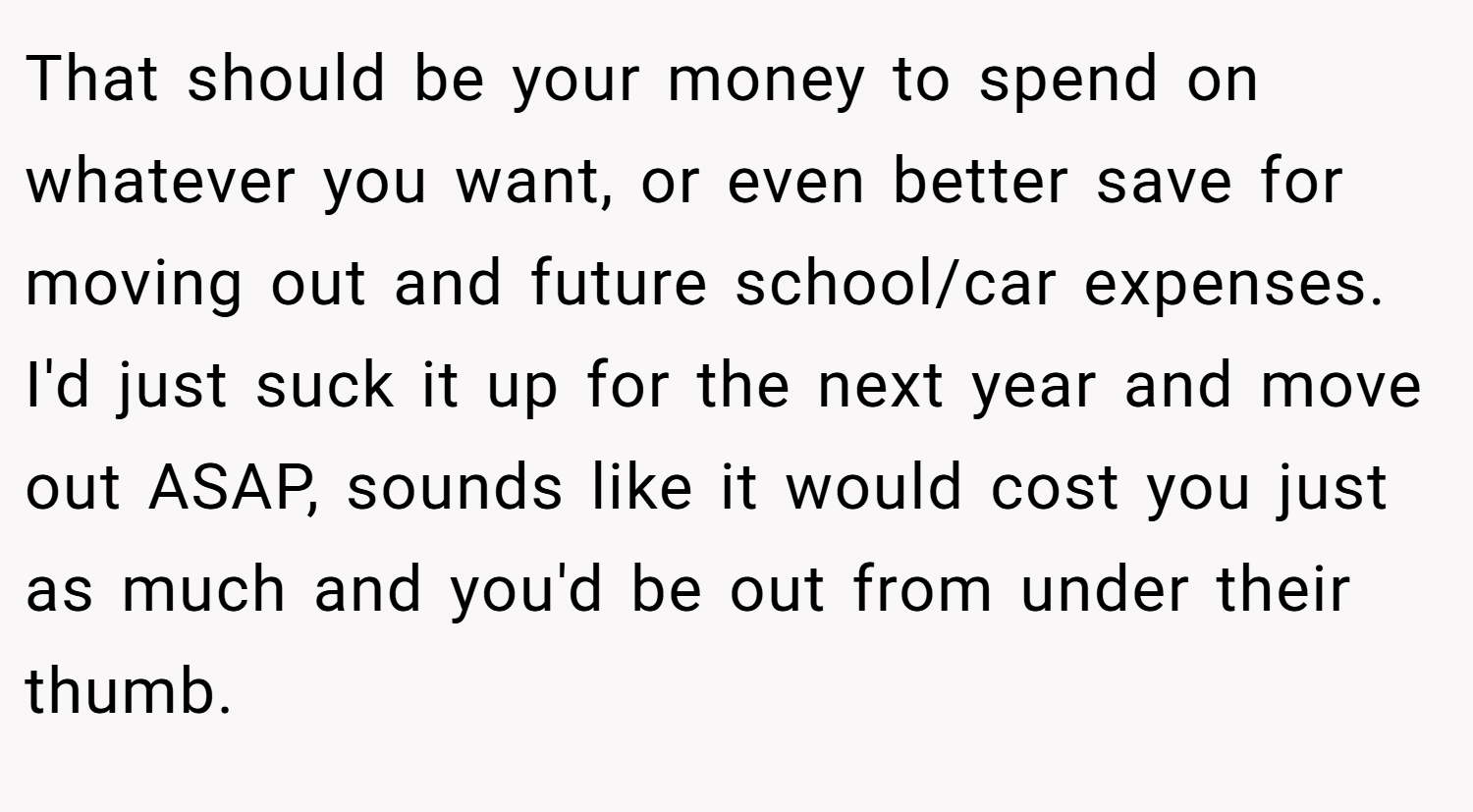 That should be your money to spend on whatever you want, or even better save for moving out and future school/car expenses. I'd just suck it up for the next year and move out ASAP, sounds like it would cost you just as much and you'd be out from under their thumb.
