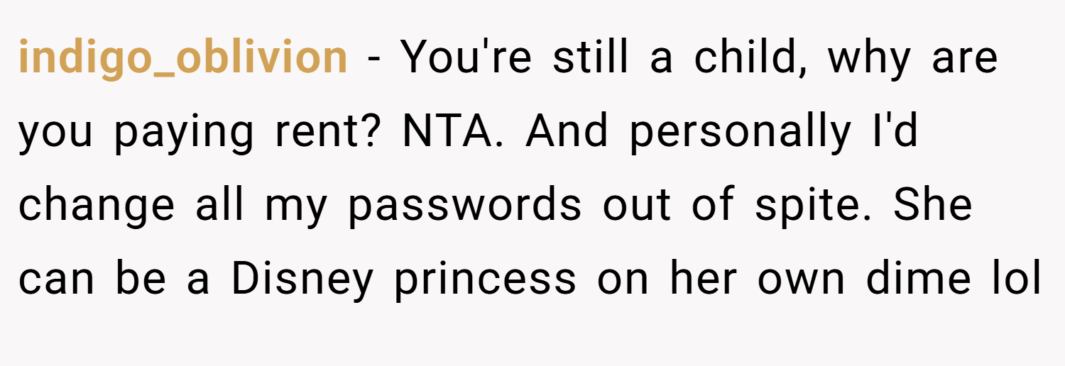 indigo_oblivion − You're still a child, why are you paying rent? NTA. And personally I'd change all my passwords out of spite. She can be a Disney princess on her own dime lol