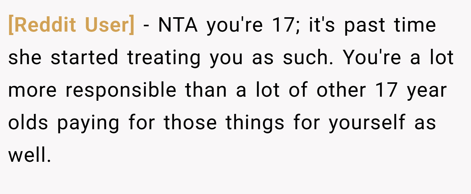 [Reddit User] − NTA you're 17; it's past time she started treating you as such. You're a lot more responsible than a lot of other 17 year olds paying for those things for yourself as well.