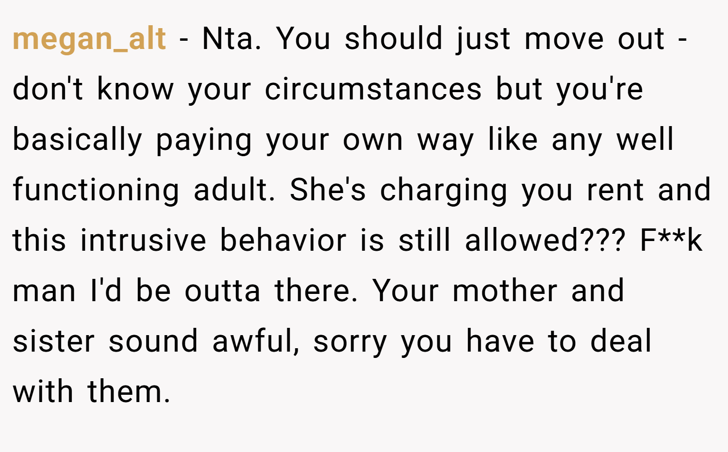 megan_alt − Nta. You should just move out - don't know your circumstances but you're basically paying your own way like any well functioning adult. She's charging you rent and this intrusive behavior is still allowed??? F**k man I'd be outta there. Your mother and sister sound awful, sorry you have to deal with them.