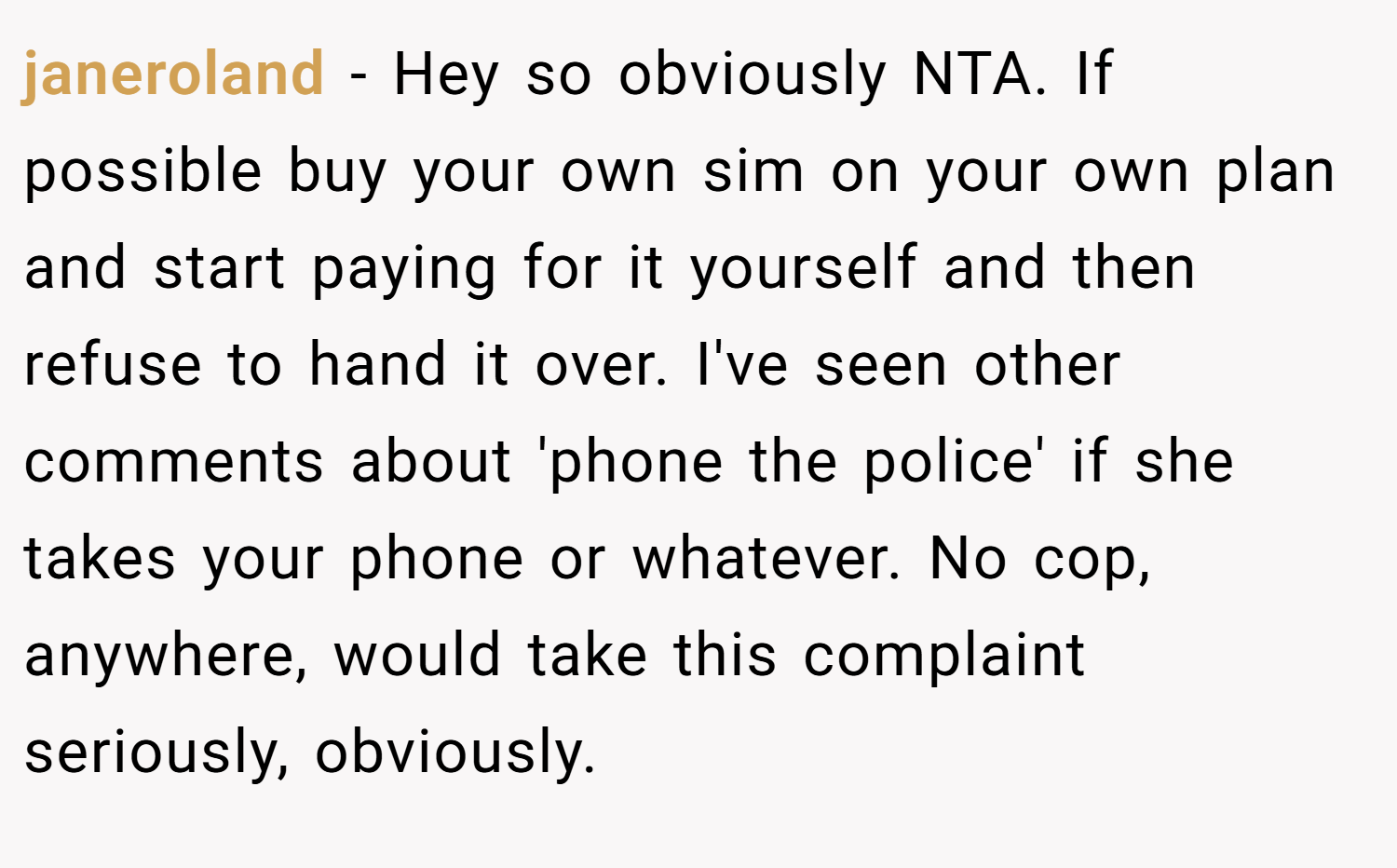 janeroland − Hey so obviously NTA. If possible buy your own sim on your own plan and start paying for it yourself and then refuse to hand it over. I've seen other comments about 'phone the police' if she takes your phone or whatever. No cop, anywhere, would take this complaint seriously, obviously.