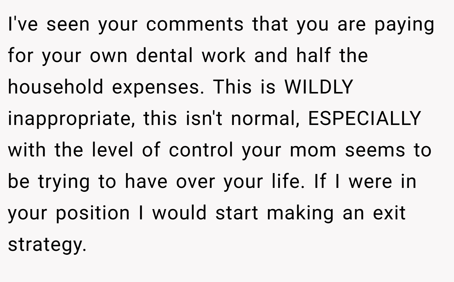 I've seen your comments that you are paying for your own dental work and half the household expenses. This is WILDLY inappropriate, this isn't normal, ESPECIALLY with the level of control your mom seems to be trying to have over your life. If I were in your position I would start making an exit strategy.