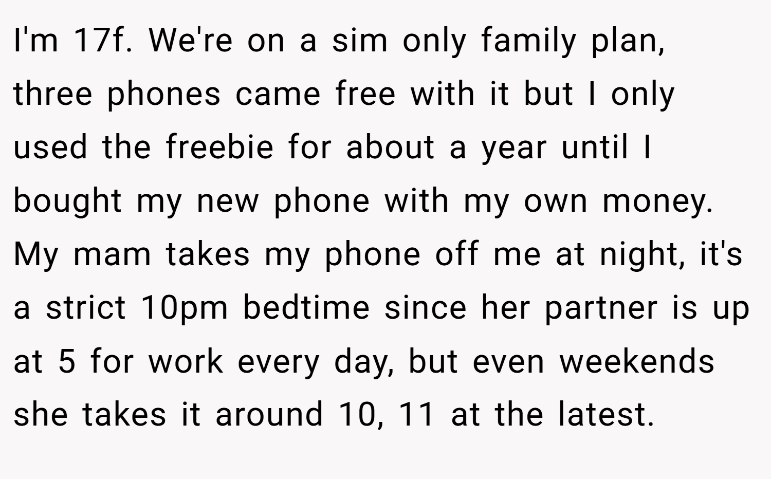 I'm 17f. We're on a sim only family plan, three phones came free with it but I only used the freebie for about a year until I bought my new phone with my own money. My mam takes my phone off me at night, it's a strict 10pm bedtime since her partner is up at 5 for work every day, but even weekends she takes it around 10, 11 at the latest.