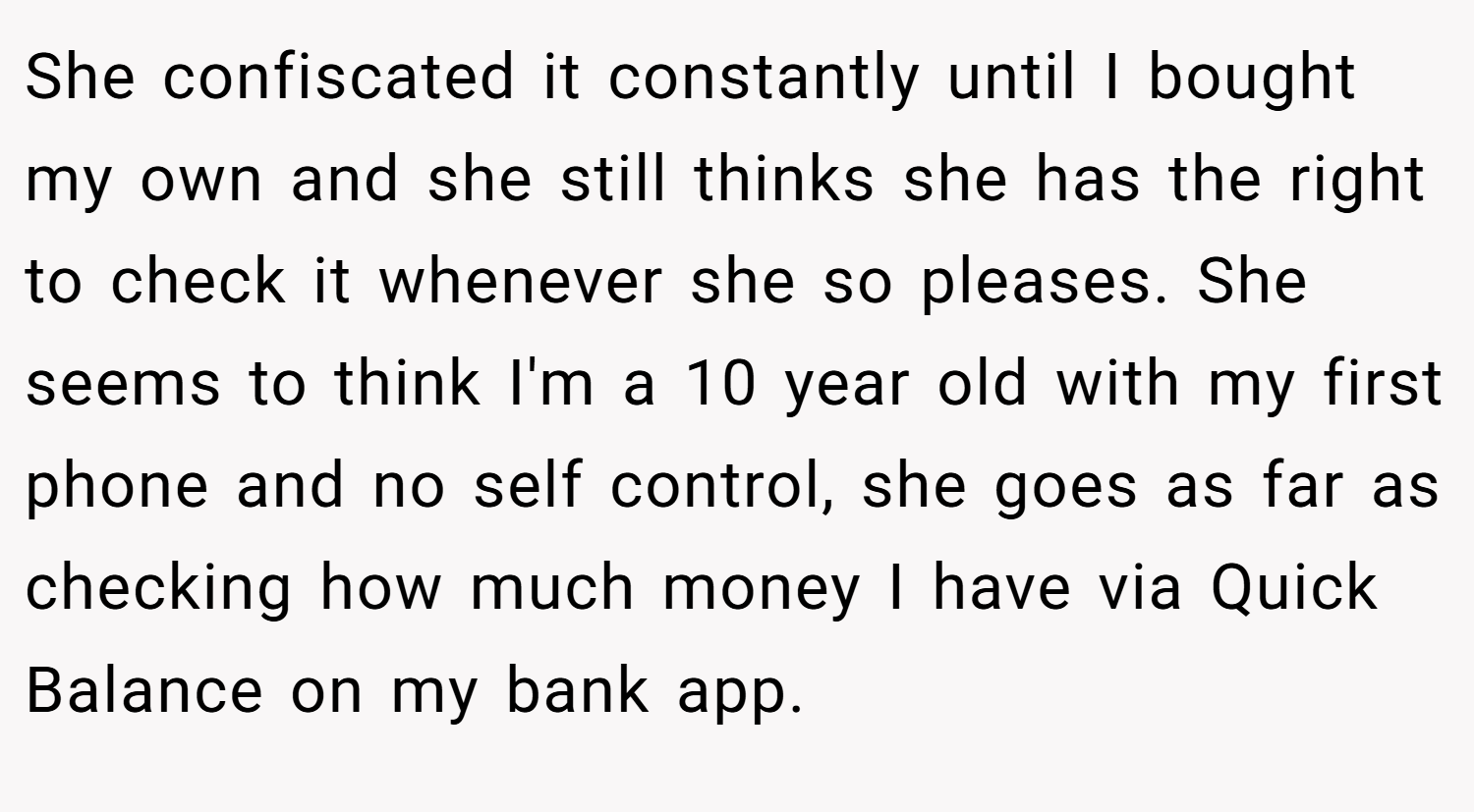 She confiscated it constantly until I bought my own and she still thinks she has the right to check it whenever she so pleases. She seems to think I'm a 10 year old with my first phone and no self control, she goes as far as checking how much money I have via Quick Balance on my bank app.