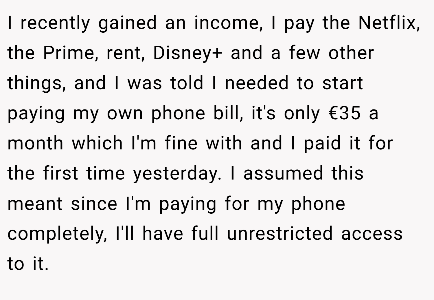 I recently gained an income, I pay the Netflix, the Prime, rent, Disney+ and a few other things, and I was told I needed to start paying my own phone bill, it's only €35 a month which I'm fine with and I paid it for the first time yesterday. I assumed this meant since I'm paying for my phone completely, I'll have full unrestricted access to it.