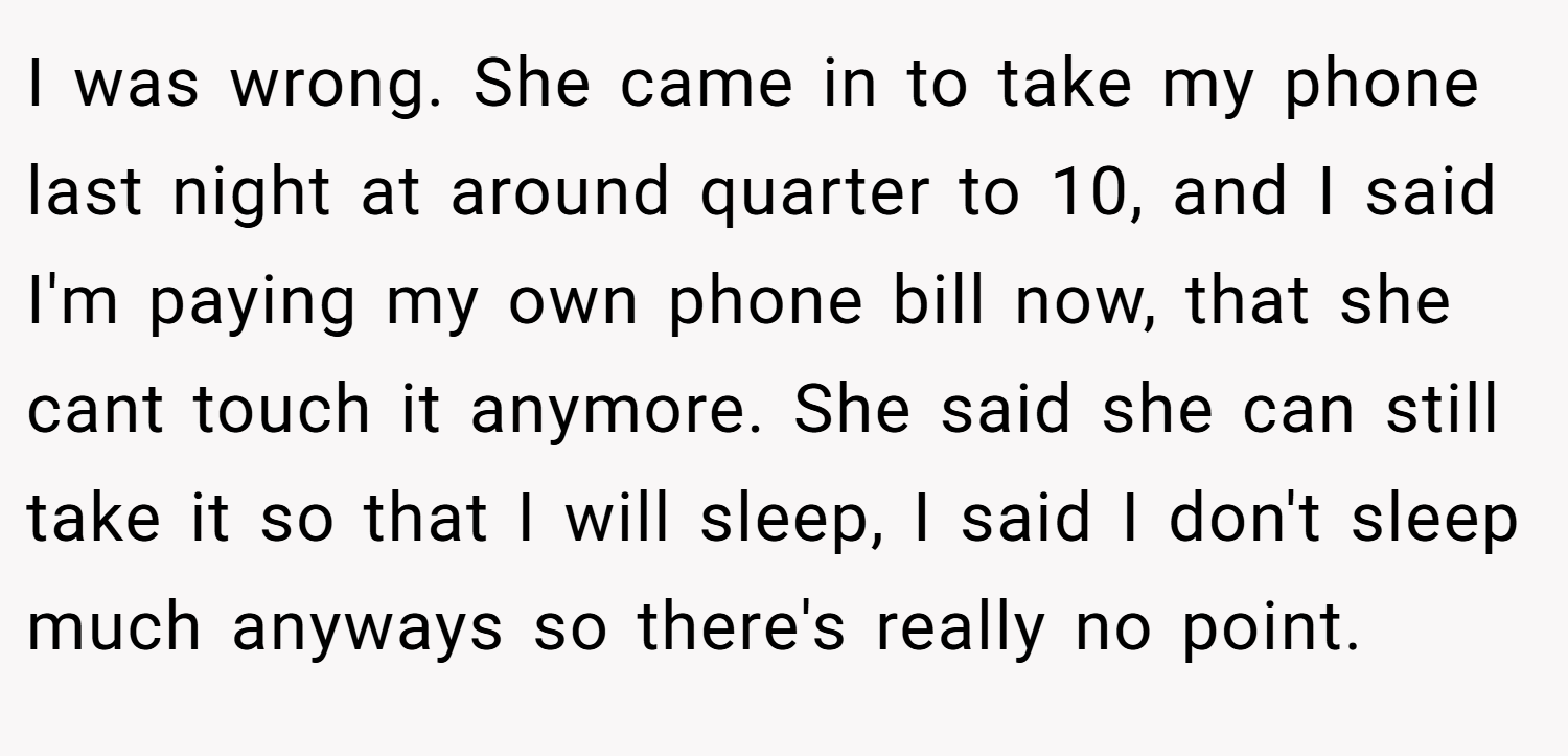 I was wrong. She came in to take my phone last night at around quarter to 10, and I said I'm paying my own phone bill now, that she cant touch it anymore. She said she can still take it so that I will sleep, I said I don't sleep much anyways so there's really no point.