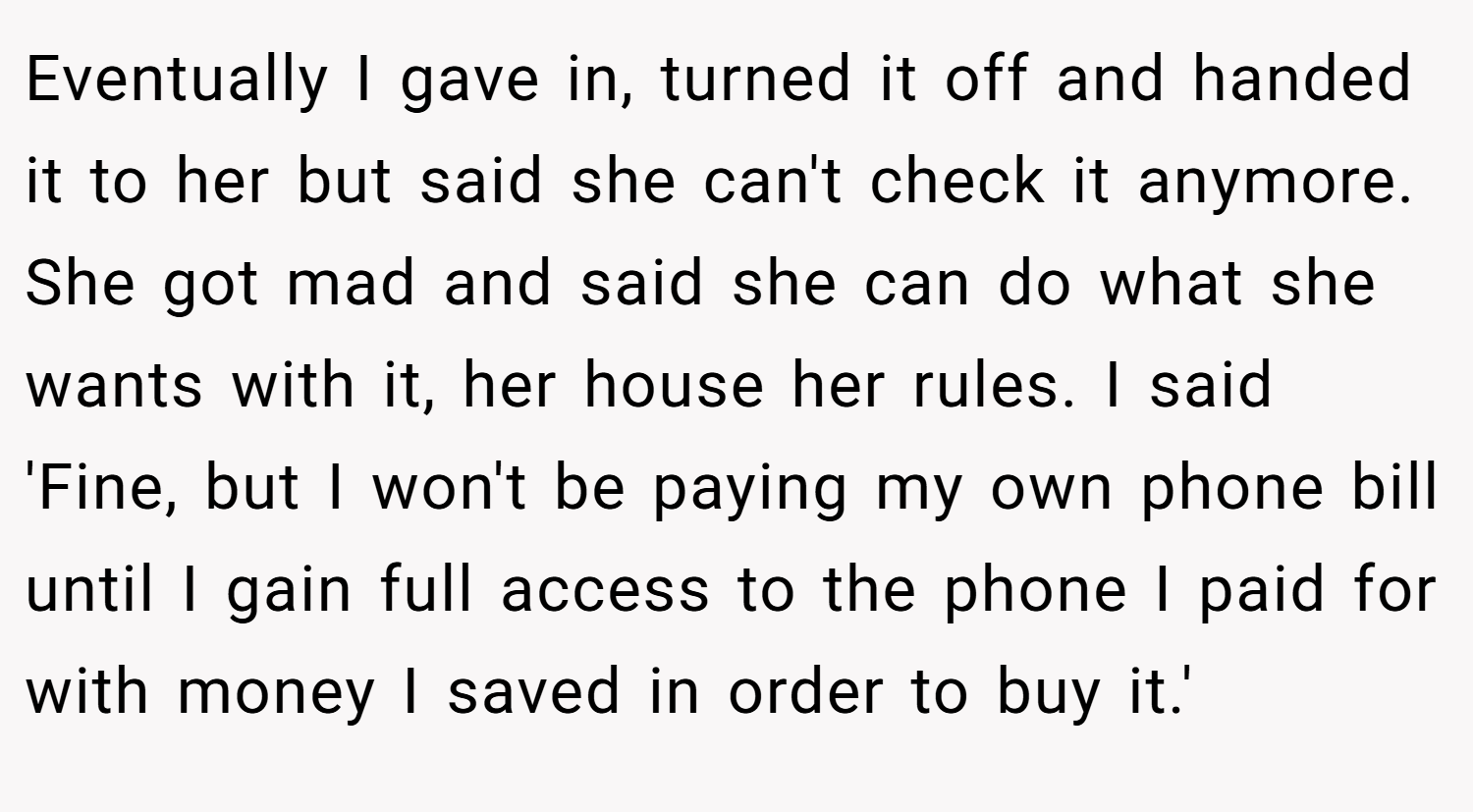 Eventually I gave in, turned it off and handed it to her but said she can't check it anymore. She got mad and said she can do what she wants with it, her house her rules. I said 'Fine, but I won't be paying my own phone bill until I gain full access to the phone I paid for with money I saved in order to buy it.'