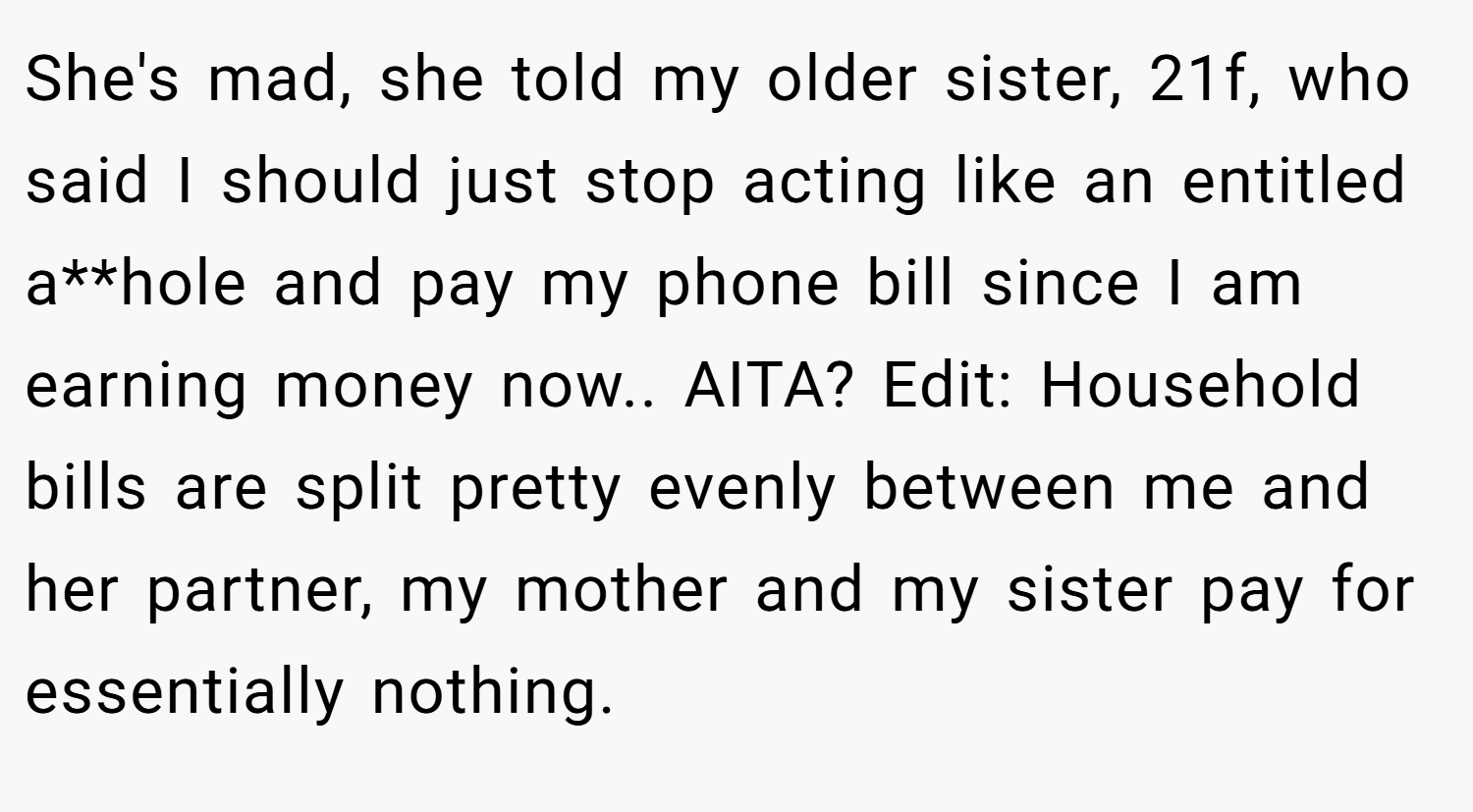 She's mad, she told my older sister, 21f, who said I should just stop acting like an entitled a**hole and pay my phone bill since I am earning money now.. AITA? Edit: Household bills are split pretty evenly between me and her partner, my mother and my sister pay for essentially nothing.