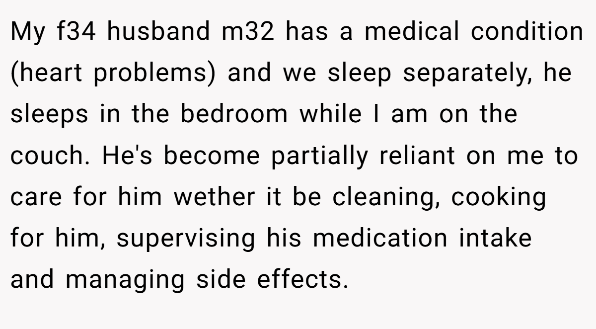 My f34 husband m32 has a medical condition (heart problems) and we sleep separately, he sleeps in the bedroom while I am on the couch. He's become partially reliant on me to care for him wether it be cleaning, cooking for him, supervising his medication intake and managing side effects.