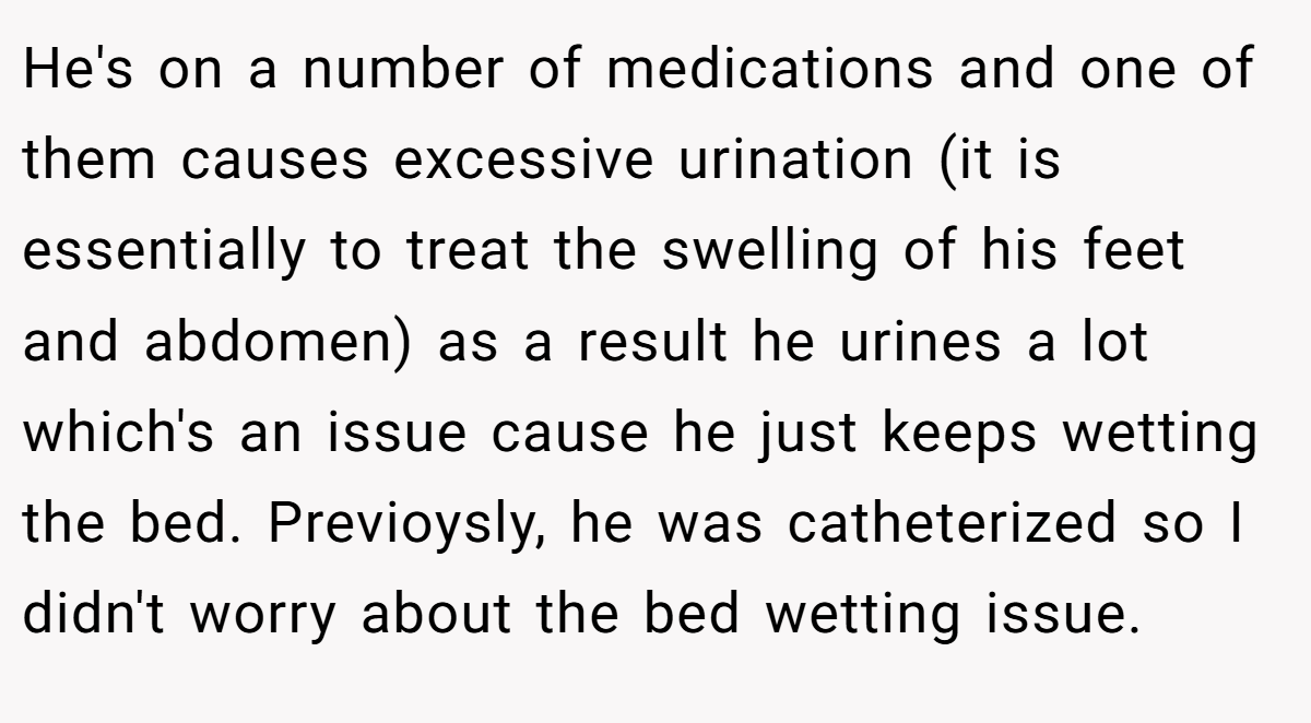 He's on a number of medications and one of them causes excessive urination (it is essentially to treat the swelling of his feet and abdomen) as a result he urines a lot which's an issue cause he just keeps wetting the bed. Previoysly, he was catheterized so I didn't worry about the bed wetting issue.