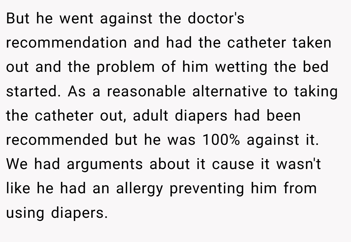 But he went against the doctor's recommendation and had the catheter taken out and the problem of him wetting the bed started. As a reasonable alternative to taking the catheter out, adult diapers had been recommended but he was 100% against it. We had arguments about it cause it wasn't like he had an allergy preventing him from using diapers.