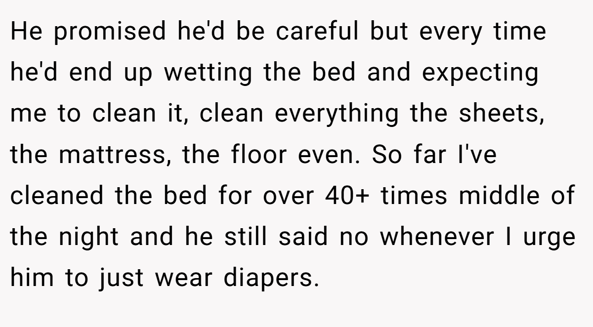 He promised he'd be careful but every time he'd end up wetting the bed and expecting me to clean it, clean everything the sheets, the mattress, the floor even. So far I've cleaned the bed for over 40+ times middle of the night and he still said no whenever I urge him to just wear diapers.