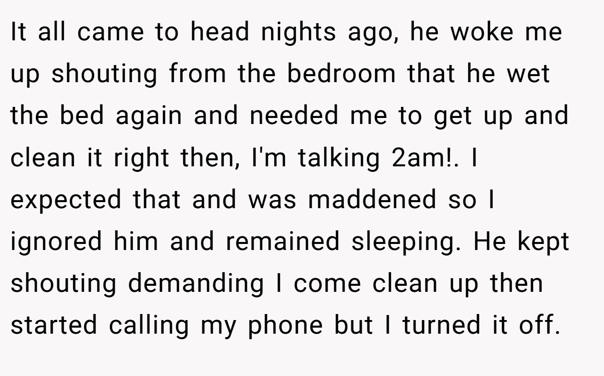 It all came to head nights ago, he woke me up shouting from the bedroom that he wet the bed again and needed me to get up and clean it right then, I'm talking 2am!. I expected that and was maddened so I ignored him and remained sleeping. He kept shouting demanding I come clean up then started calling my phone but I turned it off.
