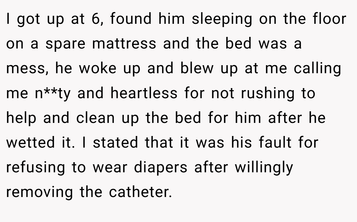 I got up at 6, found him sleeping on the floor on a spare mattress and the bed was a mess, he woke up and blew up at me calling me n**ty and heartless for not rushing to help and clean up the bed for him after he wetted it. I stated that it was his fault for refusing to wear diapers after willingly removing the catheter.
