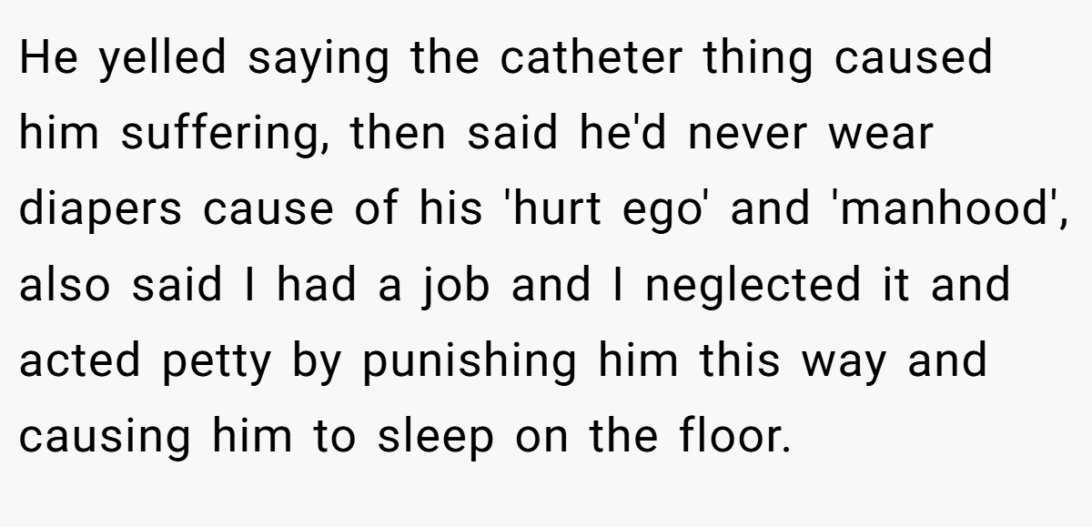 He yelled saying the catheter thing caused him suffering, then said he'd never wear diapers cause of his 'hurt ego' and 'manhood', also said I had a job and I neglected it and acted petty by punishing him this way and causing him to sleep on the floor.