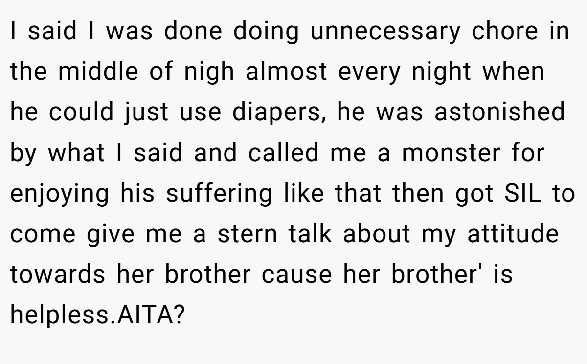 I said I was done doing unnecessary chore in the middle of nigh almost every night when he could just use diapers, he was astonished by what I said and called me a monster for enjoying his suffering like that then got SIL to come give me a stern talk about my attitude towards her brother cause her brother' is helpless.AITA?