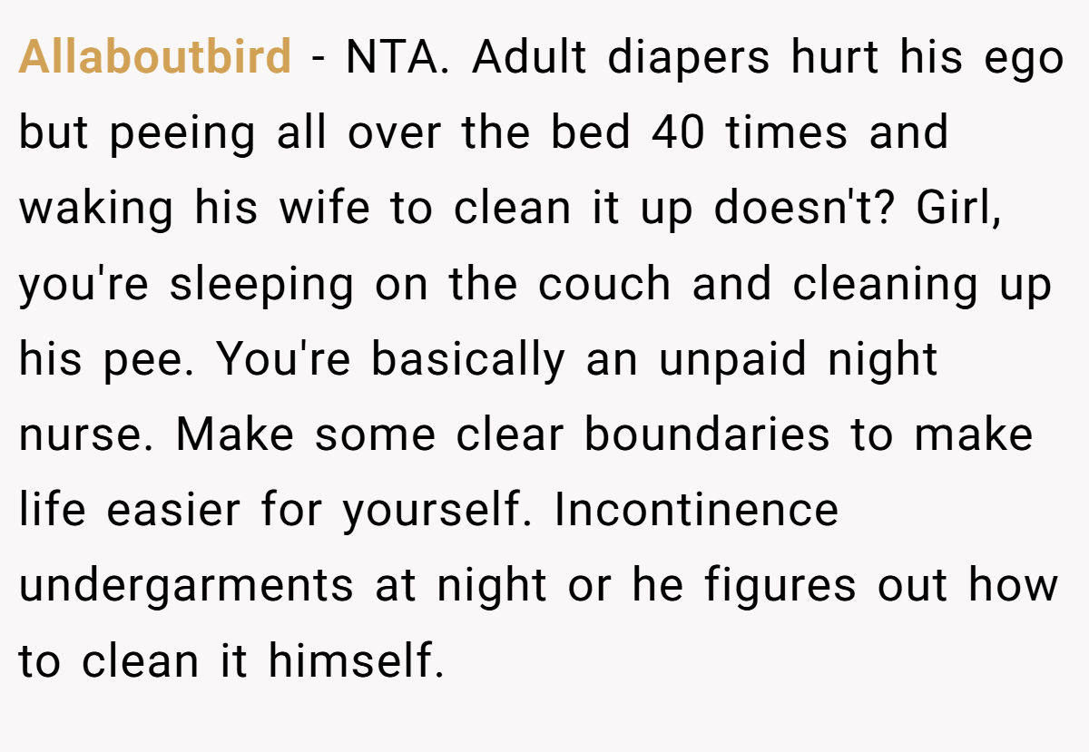 Allaboutbird − NTA. Adult diapers hurt his ego but peeing all over the bed 40 times and waking his wife to clean it up doesn't? Girl, you're sleeping on the couch and cleaning up his pee. You're basically an unpaid night nurse. Make some clear boundaries to make life easier for yourself. Incontinence undergarments at night or he figures out how to clean it himself.