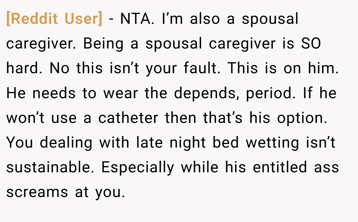 [Reddit User] − NTA. I’m also a spousal caregiver. Being a spousal caregiver is SO hard. No this isn’t your fault. This is on him. He needs to wear the depends, period. If he won’t use a catheter then that’s his option. You dealing with late night bed wetting isn’t sustainable. Especially while his entitled ass screams at you.