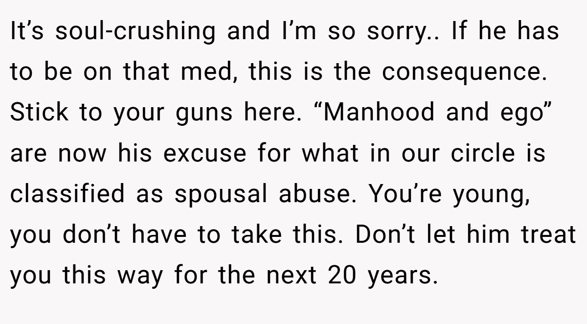 It’s soul-crushing and I’m so sorry.. If he has to be on that med, this is the consequence. Stick to your guns here. “Manhood and ego” are now his excuse for what in our circle is classified as spousal abuse. You’re young, you don’t have to take this. Don’t let him treat you this way for the next 20 years.