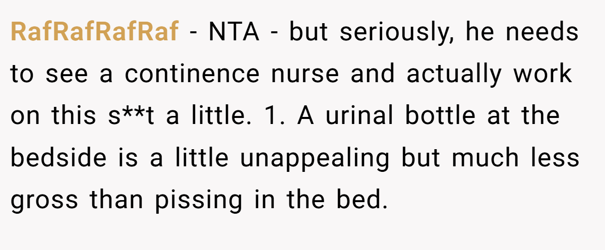 RafRafRafRaf − NTA - but seriously, he needs to see a continence nurse and actually work on this s**t a little. 1. A urinal bottle at the bedside is a little unappealing but much less gross than pissing in the bed.