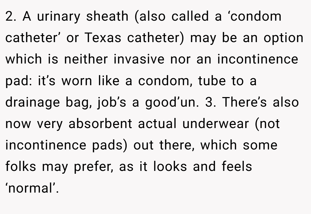 2. A urinary sheath (also called a ‘condom catheter’ or Texas catheter) may be an option which is neither invasive nor an incontinence pad: it’s worn like a condom, tube to a drainage bag, job’s a good’un. 3. There’s also now very absorbent actual underwear (not incontinence pads) out there, which some folks may prefer, as it looks and feels ‘normal’.