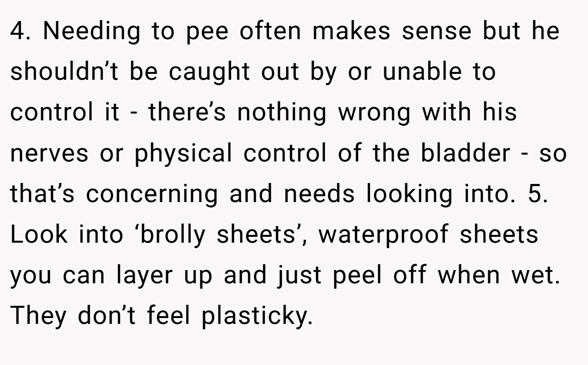 4. Needing to pee often makes sense but he shouldn’t be caught out by or unable to control it - there’s nothing wrong with his nerves or physical control of the bladder - so that’s concerning and needs looking into. 5. Look into ‘brolly sheets’, waterproof sheets you can layer up and just peel off when wet. They don’t feel plasticky.