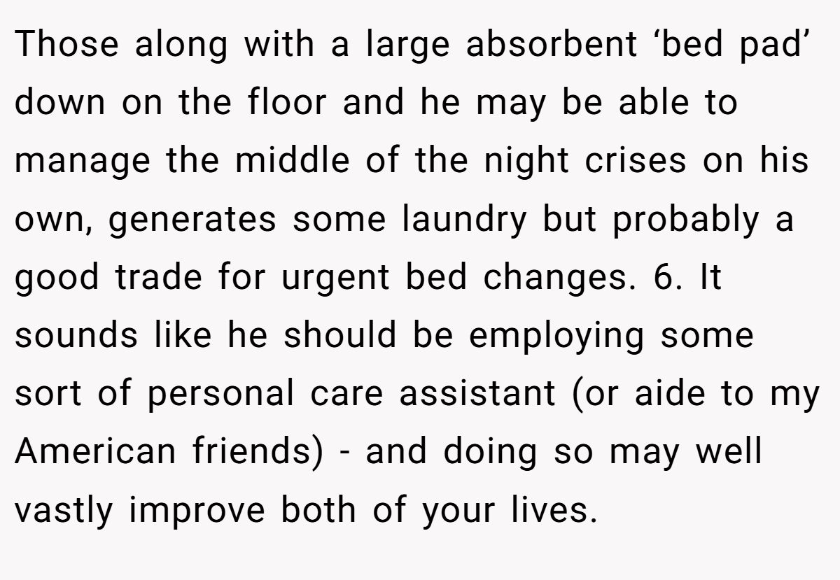 Those along with a large absorbent ‘bed pad’ down on the floor and he may be able to manage the middle of the night crises on his own, generates some laundry but probably a good trade for urgent bed changes. 6. It sounds like he should be employing some sort of personal care assistant (or aide to my American friends) - and doing so may well vastly improve both of your lives.