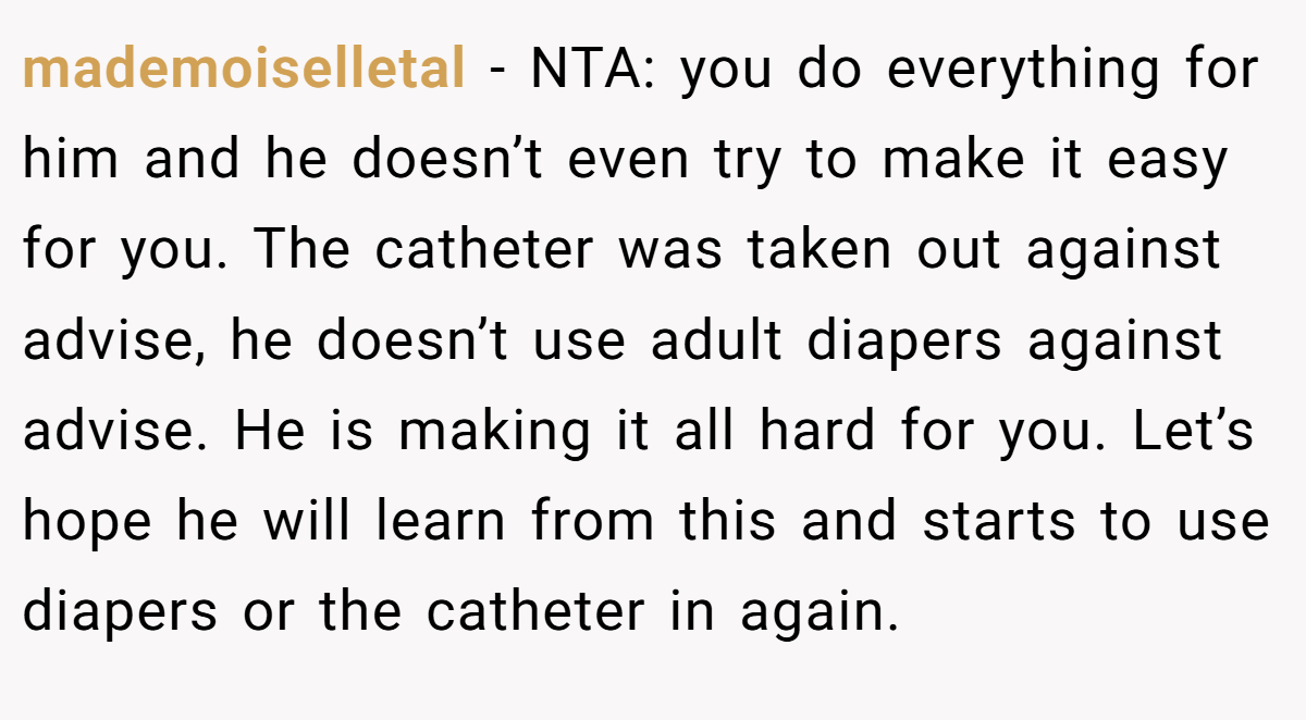 mademoiselletal − NTA: you do everything for him and he doesn’t even try to make it easy for you. The catheter was taken out against advise, he doesn’t use adult diapers against advise. He is making it all hard for you. Let’s hope he will learn from this and starts to use diapers or the catheter in again.