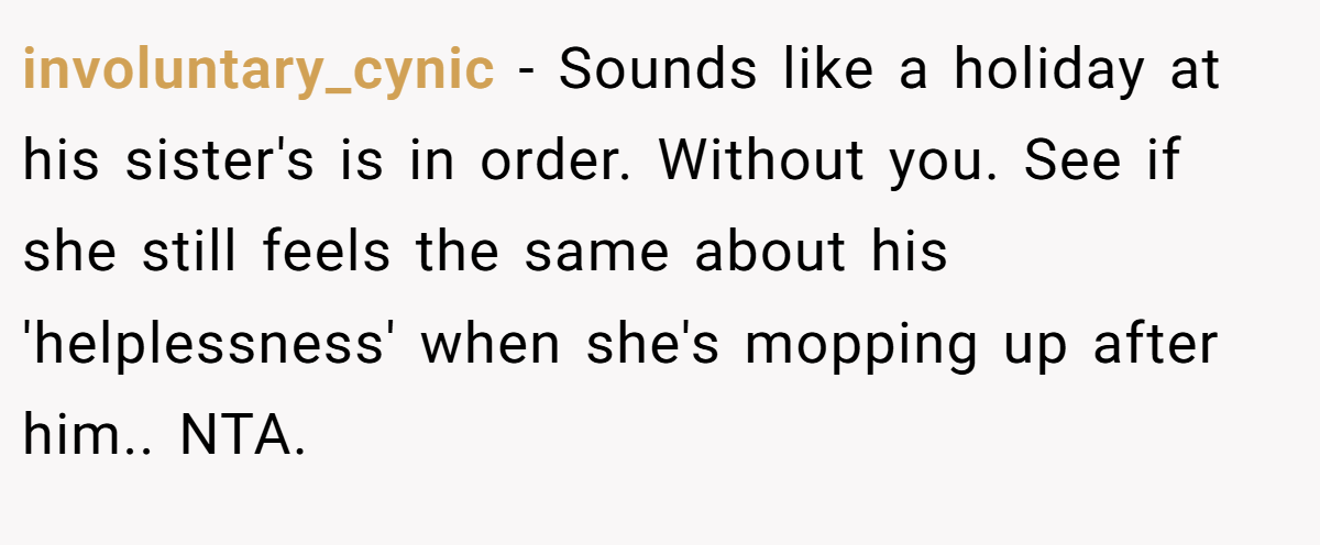 involuntary_cynic − Sounds like a holiday at his sister's is in order. Without you. See if she still feels the same about his 'helplessness' when she's mopping up after him.. NTA.