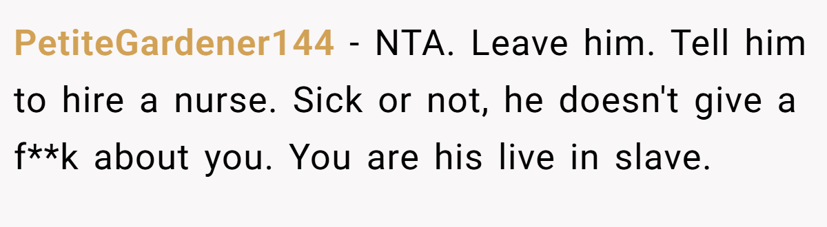 PetiteGardener144 − NTA. Leave him. Tell him to hire a nurse. Sick or not, he doesn't give a f**k about you. You are his live in slave.