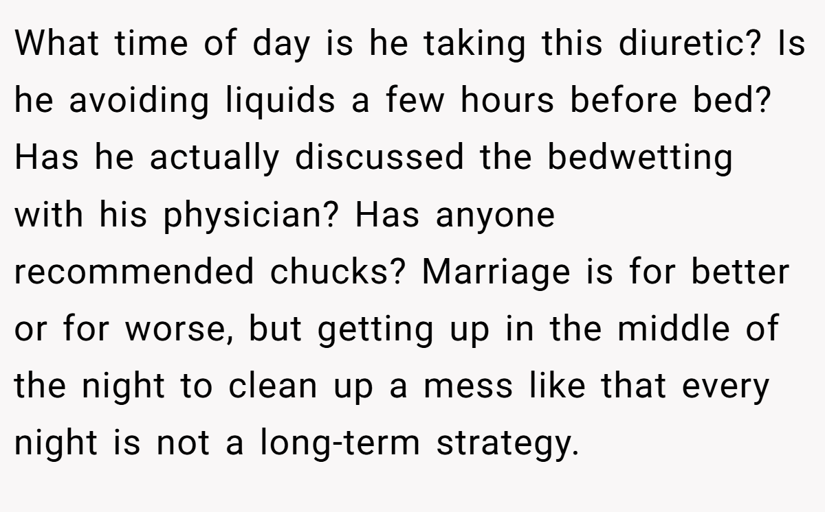 What time of day is he taking this diuretic? Is he avoiding liquids a few hours before bed? Has he actually discussed the bedwetting with his physician? Has anyone recommended chucks? Marriage is for better or for worse, but getting up in the middle of the night to clean up a mess like that every night is not a long-term strategy.