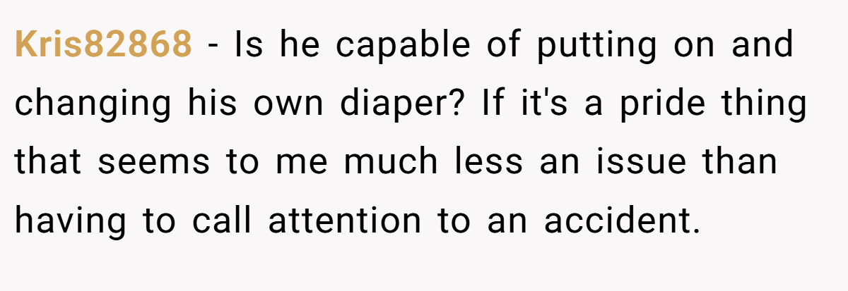 Kris82868 − Is he capable of putting on and changing his own diaper? If it's a pride thing that seems to me much less an issue than having to call attention to an accident.