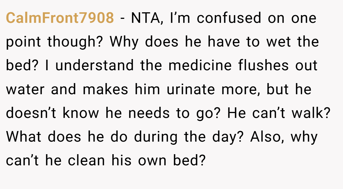 CalmFront7908 − NTA, I’m confused on one point though? Why does he have to wet the bed? I understand the medicine flushes out water and makes him urinate more, but he doesn’t know he needs to go? He can’t walk? What does he do during the day? Also, why can’t he clean his own bed?