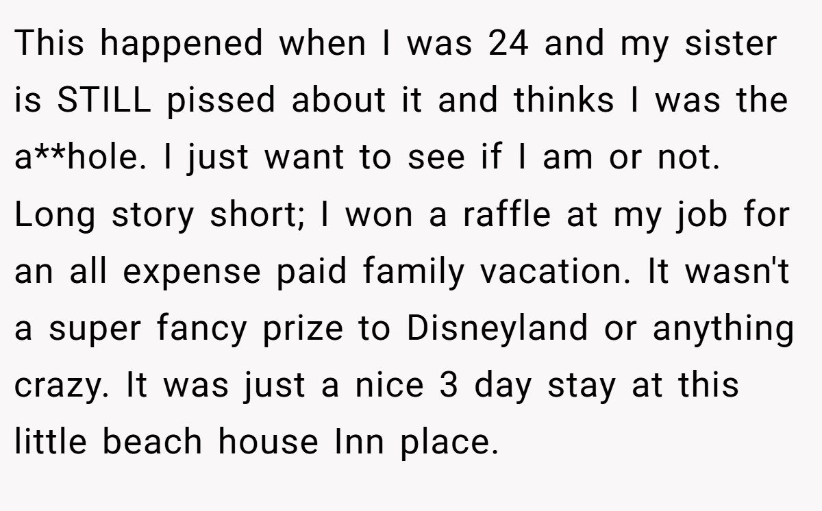 This happened when I was 24 and my sister is STILL pissed about it and thinks I was the a**hole. I just want to see if I am or not. Long story short; I won a raffle at my job for an all expense paid family vacation. It wasn't a super fancy prize to Disneyland or anything crazy. It was just a nice 3 day stay at this little beach house Inn place.