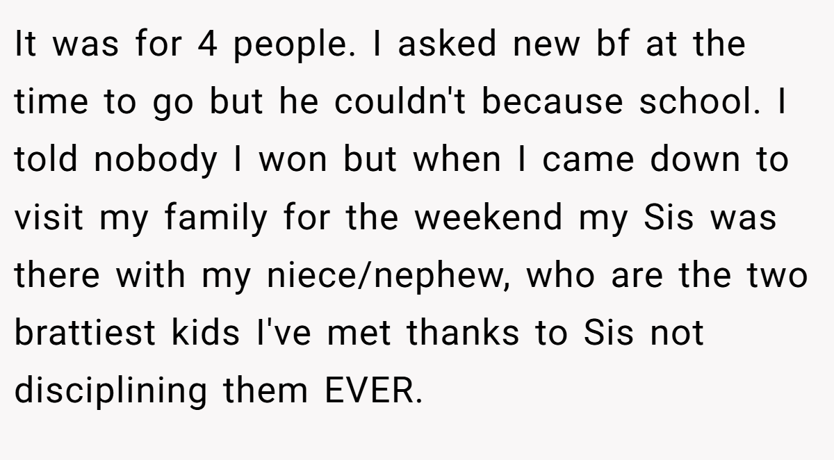 It was for 4 people. I asked new bf at the time to go but he couldn't because school. I told nobody I won but when I came down to visit my family for the weekend my Sis was there with my niece/nephew, who are the two brattiest kids I've met thanks to Sis not disciplining them EVER.