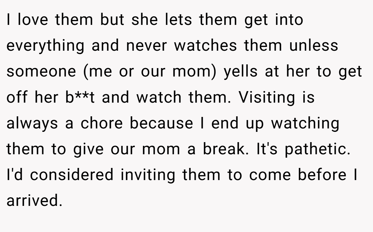 I love them but she lets them get into everything and never watches them unless someone (me or our mom) yells at her to get off her b**t and watch them. Visiting is always a chore because I end up watching them to give our mom a break. It's pathetic. I'd considered inviting them to come before I arrived.