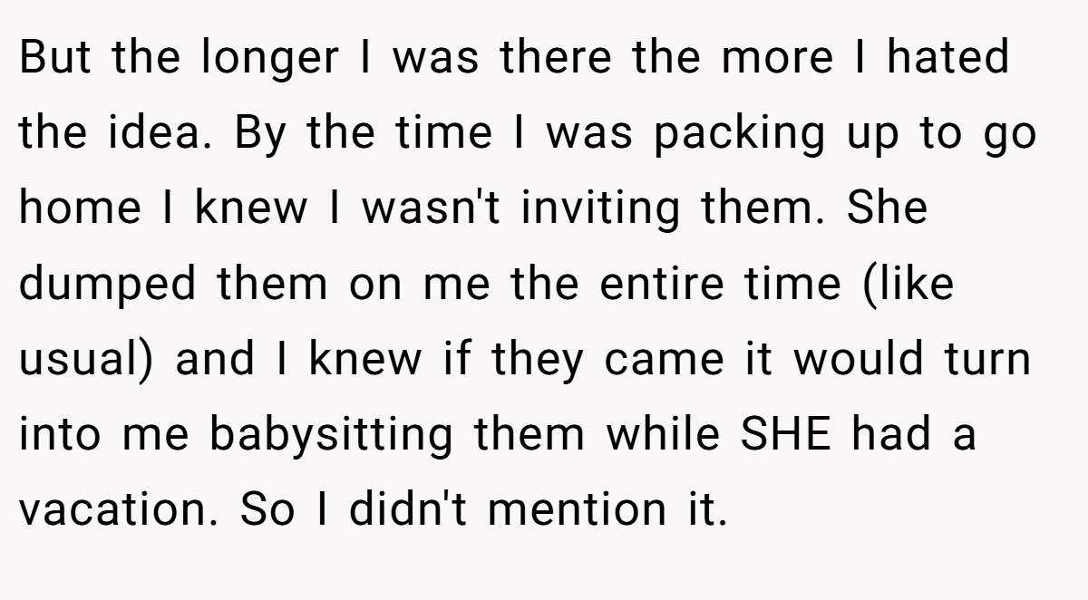 But the longer I was there the more I hated the idea. By the time I was packing up to go home I knew I wasn't inviting them. She dumped them on me the entire time (like usual) and I knew if they came it would turn into me babysitting them while SHE had a vacation. So I didn't mention it.