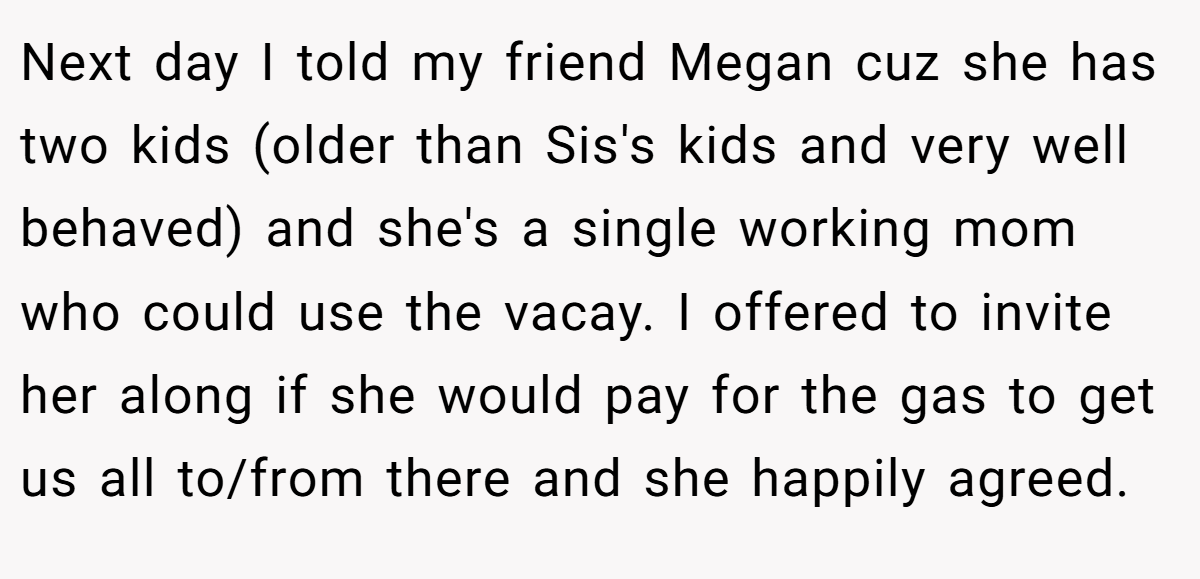 Next day I told my friend Megan cuz she has two kids (older than Sis's kids and very well behaved) and she's a single working mom who could use the vacay. I offered to invite her along if she would pay for the gas to get us all to/from there and she happily agreed.