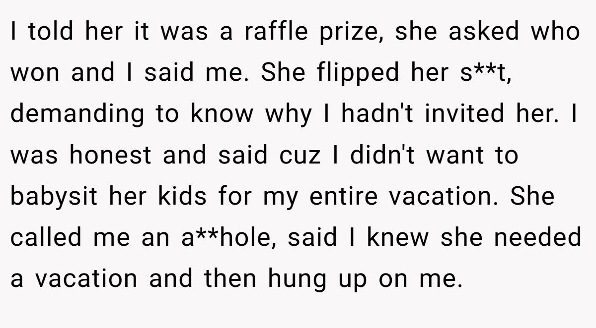 I told her it was a raffle prize, she asked who won and I said me. She flipped her s**t, demanding to know why I hadn't invited her. I was honest and said cuz I didn't want to babysit her kids for my entire vacation. She called me an a**hole, said I knew she needed a vacation and then hung up on me.