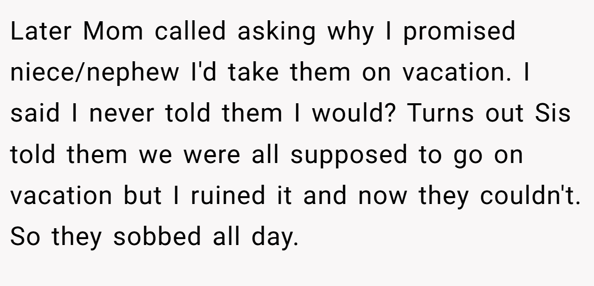 Later Mom called asking why I promised niece/nephew I'd take them on vacation. I said I never told them I would? Turns out Sis told them we were all supposed to go on vacation but I ruined it and now they couldn't. So they sobbed all day.