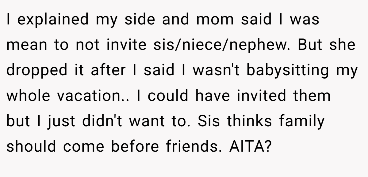 I explained my side and mom said I was mean to not invite sis/niece/nephew. But she dropped it after I said I wasn't babysitting my whole vacation.. I could have invited them but I just didn't want to. Sis thinks family should come before friends. AITA?