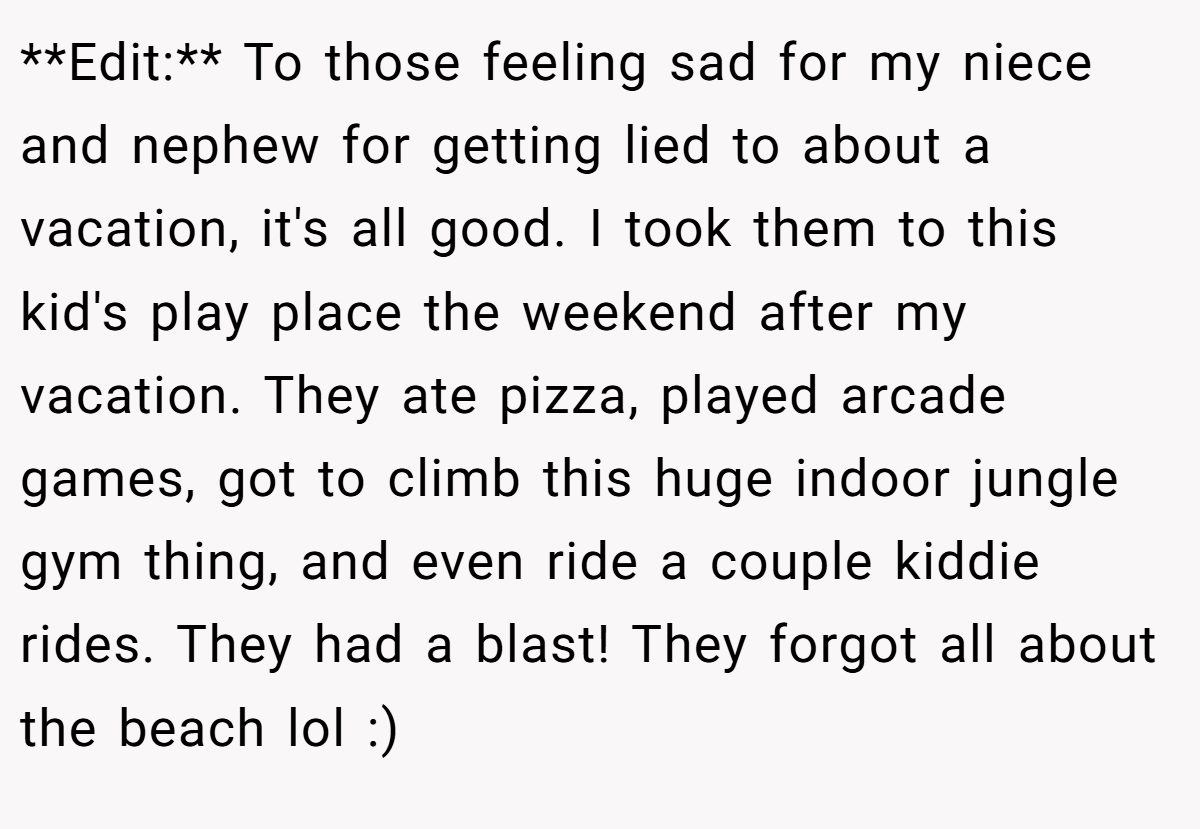 **Edit:** To those feeling sad for my niece and nephew for getting lied to about a vacation, it's all good. I took them to this kid's play place the weekend after my vacation. They ate pizza, played arcade games, got to climb this huge indoor jungle gym thing, and even ride a couple kiddie rides. They had a blast! They forgot all about the beach lol :)