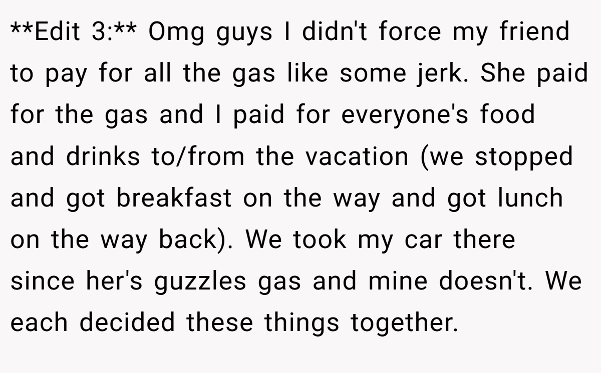 **Edit 3:** Omg guys I didn't force my friend to pay for all the gas like some jerk. She paid for the gas and I paid for everyone's food and drinks to/from the vacation (we stopped and got breakfast on the way and got lunch on the way back). We took my car there since her's guzzles gas and mine doesn't. We each decided these things together.