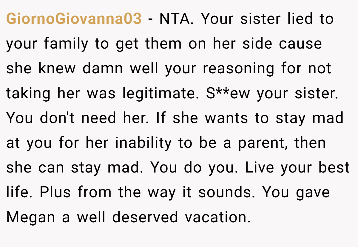 GiornoGiovanna03 - NTA. Your sister lied to your family to get them on her side cause she knew damn well your reasoning for not taking her was legitimate. S**ew your sister. You don't need her. If she wants to stay mad at you for her inability to be a parent, then she can stay mad. You do you. Live your best life. Plus from the way it sounds. You gave Megan a well deserved vacation.