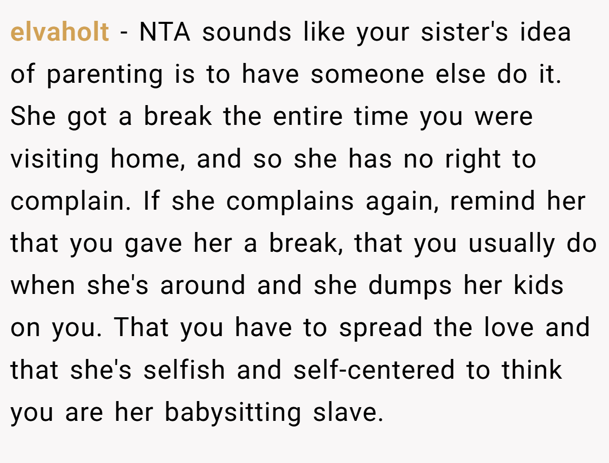 elvaholt - NTA sounds like your sister's idea of parenting is to have someone else do it. She got a break the entire time you were visiting home, and so she has no right to complain. If she complains again, remind her that you gave her a break, that you usually do when she's around and she dumps her kids on you. That you have to spread the love and that she's selfish and self-centered to think you are her babysitting slave.