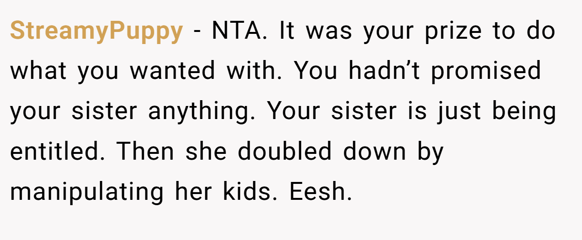 StreamyPuppy - NTA. It was your prize to do what you wanted with. You hadn’t promised your sister anything. Your sister is just being entitled. Then she doubled down by manipulating her kids. Eesh.