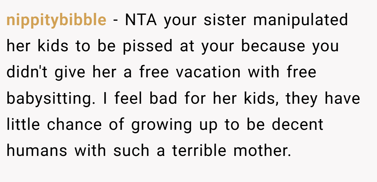 nippitybibble - NTA your sister manipulated her kids to be pissed at your because you didn't give her a free vacation with free babysitting. I feel bad for her kids, they have little chance of growing up to be decent humans with such a terrible mother.