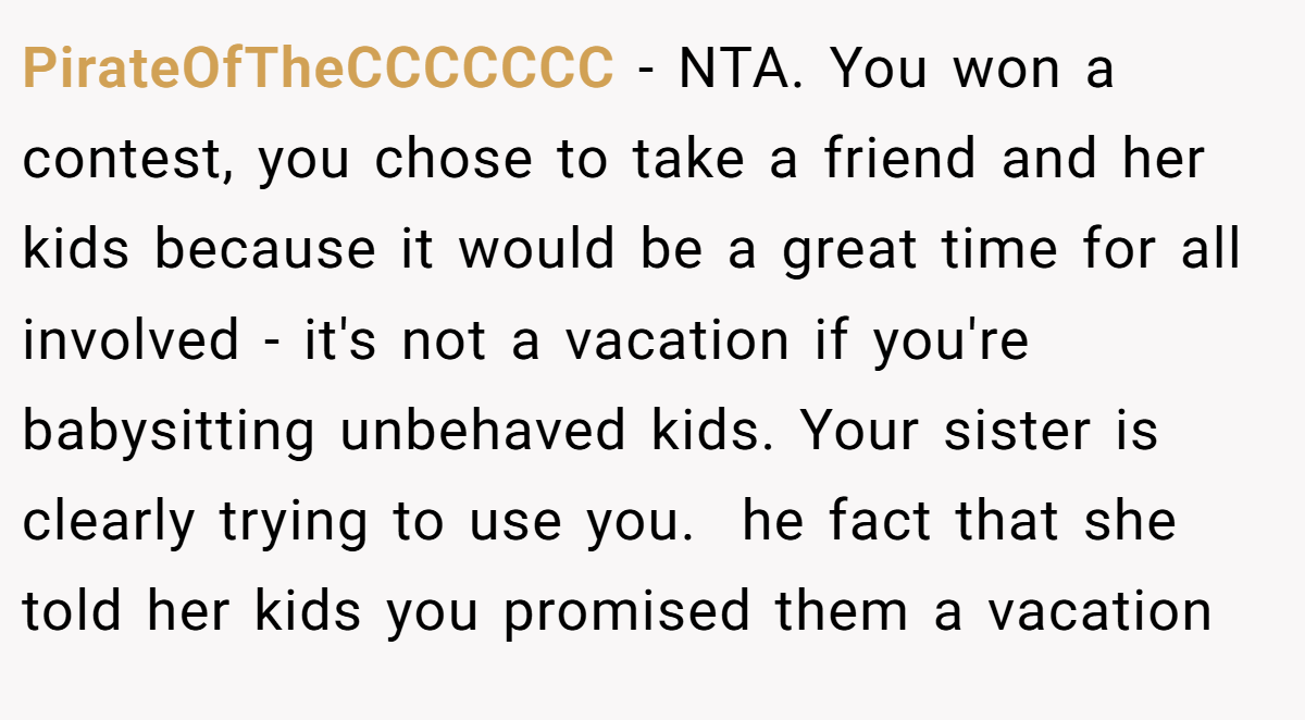 PirateOfTheCCCCCCC - NTA. You won a contest, you chose to take a friend and her kids because it would be a great time for all involved - it's not a vacation if you're babysitting unbehaved kids. Your sister is clearly trying to use you.  he fact that she told her kids you promised them a vacation