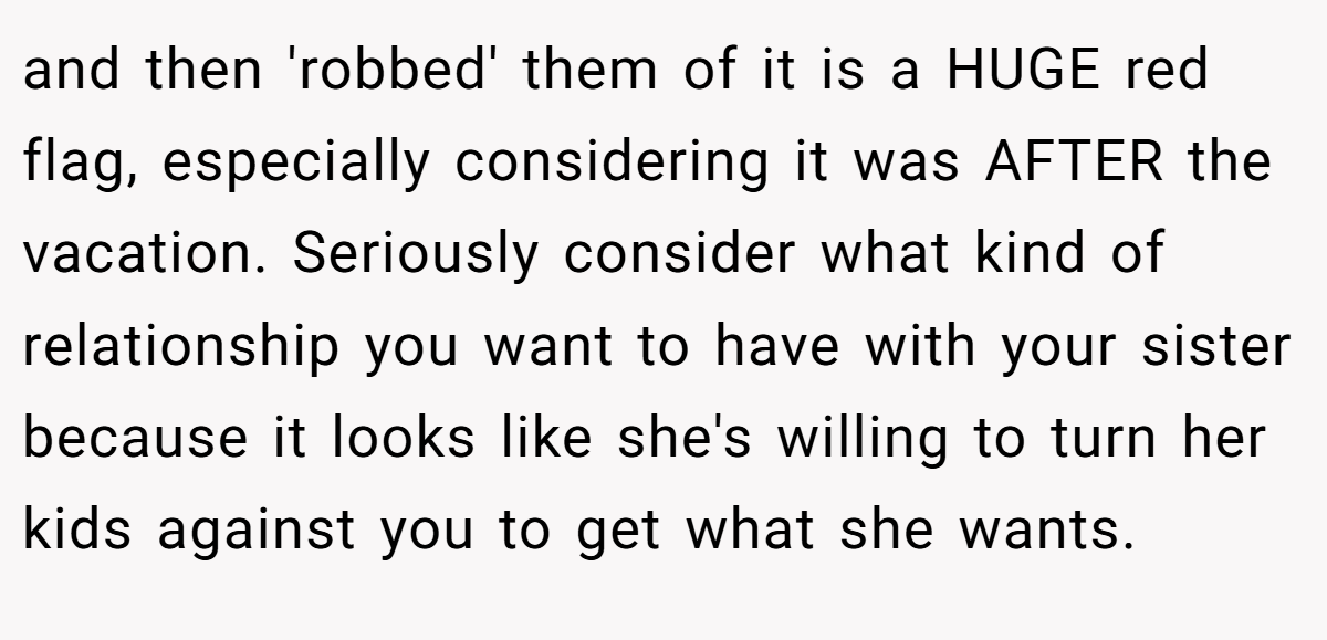 and then 'robbed' them of it is a HUGE red flag, especially considering it was AFTER the vacation. Seriously consider what kind of relationship you want to have with your sister because it looks like she's willing to turn her kids against you to get what she wants.